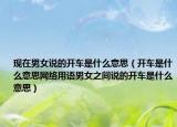 现在男女说的开车是什么意思（开车是什么意思网络用语男女之间说的开车是什么意思）