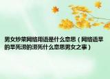 男女炒菜网络用语是什么意思（网络语旱的旱死涝的涝死什么意思男女之事）