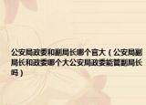 公安局政委和副局长哪个官大（公安局副局长和政委哪个大公安局政委能管副局长吗）