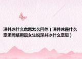 深井冰什么意思怎么回他（深井冰是什么意思网络用语女生说深井冰什么意思）