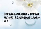 北京地铁最迟几点关闭（北京地铁几点停运 北京地铁最晚什么时候停运）