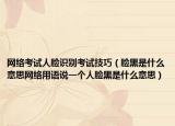 网络考试人脸识别考试技巧（脸黑是什么意思网络用语说一个人脸黑是什么意思）