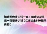 铂金回收多少钱一克（珀金950现在一克要多少钱 2023铂金950最新价格）