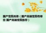 国产雪茄高雅（国产高端雪茄有哪些 国产高端雪茄推荐）