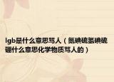lgb是什么意思骂人（氮碘硫氢碘硫硼什么意思化学物质骂人的）