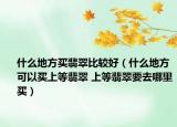 什么地方买翡翠比较好（什么地方可以买上等翡翠 上等翡翠要去哪里买）