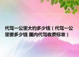 代驾一公里大约多少钱（代驾一公里要多少钱 国内代驾收费标准）