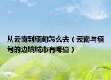 从云南到缅甸怎么去（云南与缅甸的边境城市有哪些）