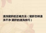 清洗猪肝的正确方法（猪肝怎样清洗干净 猪肝的清洗技巧）