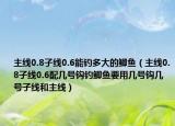 主线0.8子线0.6能钓多大的鲫鱼（主线0.8子线0.6配几号钩钓鲫鱼要用几号钩几号子线和主线）