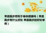 早晨跑步有利于身体健康吗（早晨跑步有什么好处 早晨跑步的好处举例）
