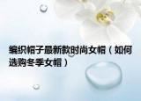 编织帽子最新款时尚女帽（如何选购冬季女帽）
