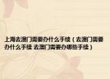 上海去澳门需要办什么手续（去澳门需要办什么手续 去澳门需要办哪些手续）
