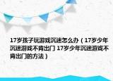 17岁孩子玩游戏沉迷怎么办（17岁少年沉迷游戏不肯出门 17岁少年沉迷游戏不肯出门的方法）