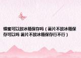 蜂蜜可以放冰箱保存吗（薯片不放冰箱保存可以吗 薯片不放冰箱保存行不行）