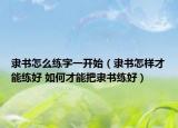 隶书怎么练字一开始（隶书怎样才能练好 如何才能把隶书练好）