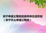 安宁申请公租房的政府单位名称是（安宁怎么申请公租房）