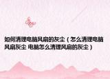 如何清理电脑风扇的灰尘（怎么清理电脑风扇灰尘 电脑怎么清理风扇的灰尘）