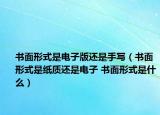 书面形式是电子版还是手写（书面形式是纸质还是电子 书面形式是什么）