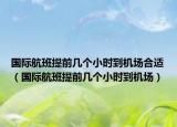国际航班提前几个小时到机场合适（国际航班提前几个小时到机场）