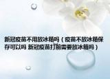 新冠疫苗不用放冰箱吗（疫苗不放冰箱保存可以吗 新冠疫苗打前需要放冰箱吗）