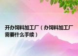 开办饲料加工厂（办饲料加工厂需要什么手续）