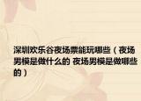 深圳欢乐谷夜场票能玩哪些（夜场男模是做什么的 夜场男模是做哪些的）