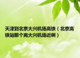 天津到北京大兴机场高铁（北京高铁站那个离大兴机场近啊）