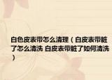 白色皮表带怎么清理（白皮表带脏了怎么清洗 白皮表带脏了如何清洗）