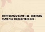 家用频谱治疗仪能治什么病（家用频谱仪的选择方法 家用频谱仪如何选择）