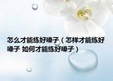 怎么才能练好嗓子（怎样才能练好嗓子 如何才能练好嗓子）