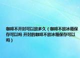 咖啡不开封可以放多久（咖啡不放冰箱保存可以吗 开封的咖啡不放冰箱保存可以吗）