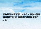 西红柿不在冰箱可以放多久（不放冰箱保存西红柿可以吗 西红柿不放冰箱保存行不行）