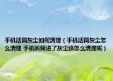 手机话筒灰尘如何清理（手机话筒灰尘怎么清理 手机听筒进了灰尘该怎么清理呢）