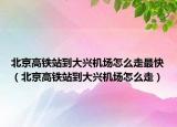 北京高铁站到大兴机场怎么走最快（北京高铁站到大兴机场怎么走）