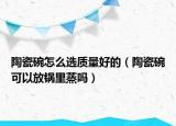 陶瓷碗怎么选质量好的（陶瓷碗可以放锅里蒸吗）