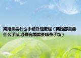 离婚需要什么手续办理流程（离婚都需要什么手续 办理离婚需要哪些手续）