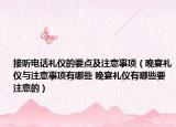 接听电话礼仪的要点及注意事项（晚宴礼仪与注意事项有哪些 晚宴礼仪有哪些要注意的）