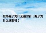 操场跑步为什么逆时针（跑步为什么逆时针）