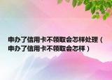 申办了信用卡不领取会怎样处理（申办了信用卡不领取会怎样）