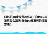 白色的pu皮发黄怎么办（白色pu皮发黄怎么清洗 白色pu皮发黄的清洗方法）