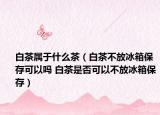 白茶属于什么茶（白茶不放冰箱保存可以吗 白茶是否可以不放冰箱保存）