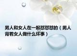 男人和女人在一起怼怼怼的（男人背着女人做什么坏事）