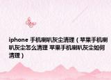 iphone 手机喇叭灰尘清理（苹果手机喇叭灰尘怎么清理 苹果手机喇叭灰尘如何清理）