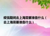 疫情期间去上海需要准备什么（去上海需要准备什么）
