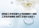 材料的工艺特性是什么?包括哪些?（材料工艺特点有哪些 材料工艺有什么特点）