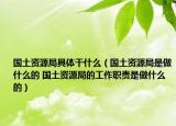 国土资源局具体干什么（国土资源局是做什么的 国土资源局的工作职责是做什么的）