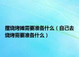 摆烧烤摊需要准备什么（自己去烧烤需要准备什么）