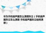 华为手机扬声器怎么清理灰尘（手机扬声器灰尘怎么清理 手机扬声器灰尘如何清理）
