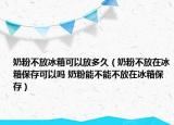 奶粉不放冰箱可以放多久（奶粉不放在冰箱保存可以吗 奶粉能不能不放在冰箱保存）